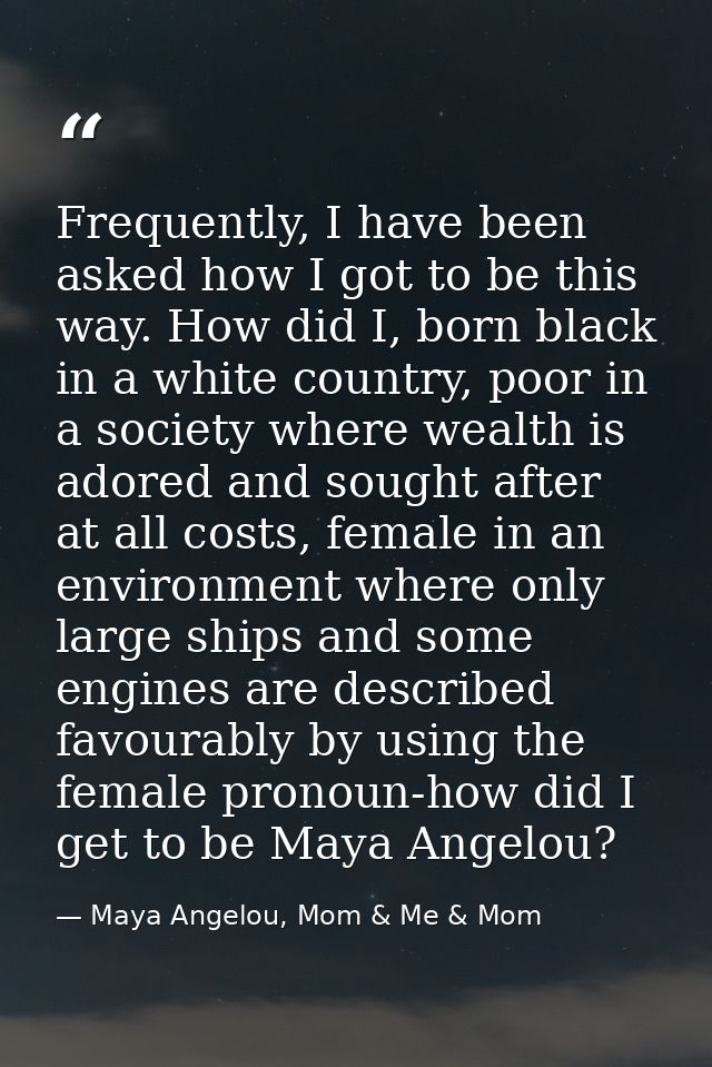 Frequently, I have been asked how I got to be this way. How did I, born black in a white country, poor in a society wher — Maya Angelou, Mom & Me & Mom