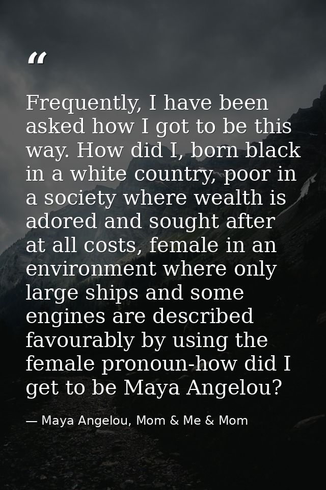 Frequently, I have been asked how I got to be this way. How did I, born black in a white country, poor in a society wher — Maya Angelou, Mom & Me & Mom