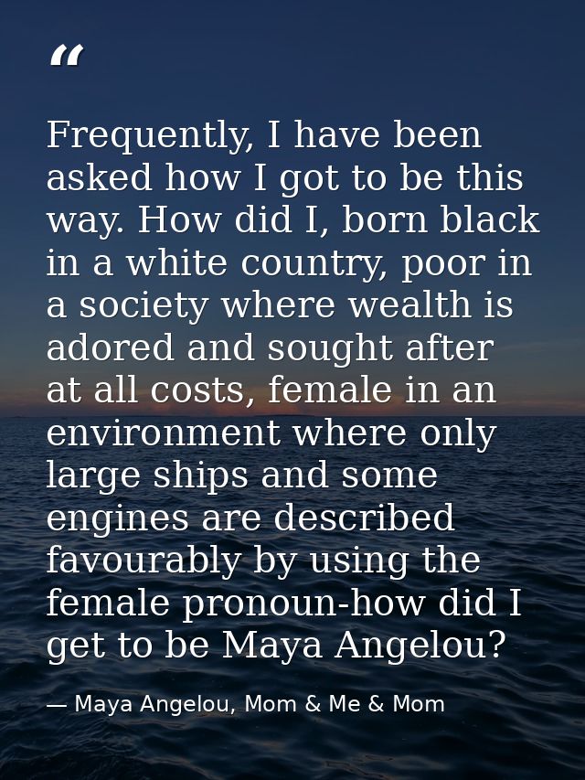 Frequently, I have been asked how I got to be this way. How did I, born black in a white country, poor in a society wher — Maya Angelou, Mom & Me & Mom