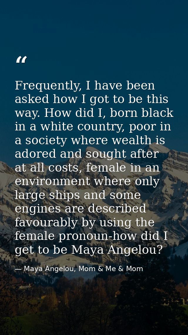 Frequently, I have been asked how I got to be this way. How did I, born black in a white country, poor in a society wher — Maya Angelou, Mom & Me & Mom
