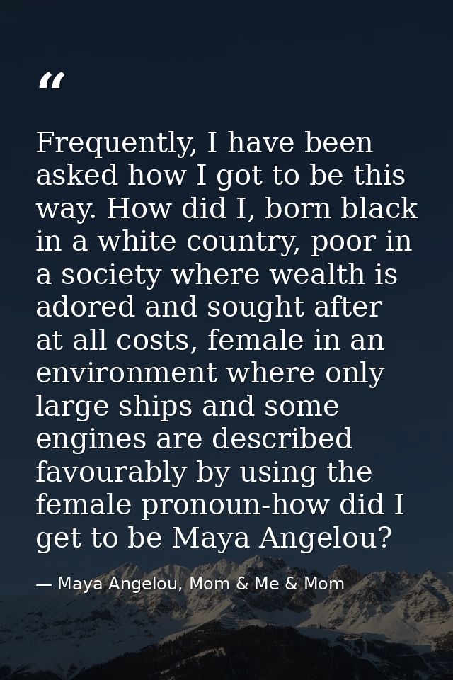 Frequently, I have been asked how I got to be this way. How did I, born black in a white country, poor in a society wher — Maya Angelou, Mom & Me & Mom