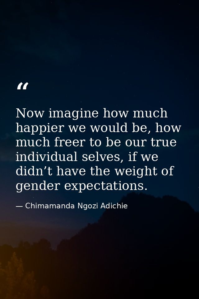 Now imagine how much happier we would be, how much freer to be our true individual selves, if we didn’t have the weight  — Chimamanda Ngozi Adichie