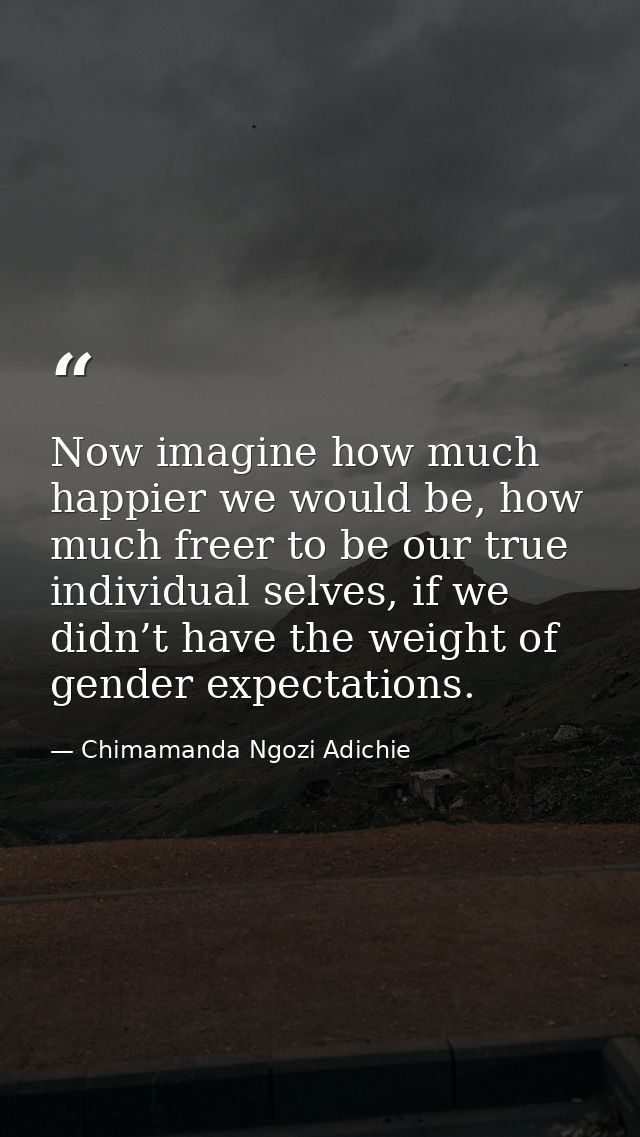Now imagine how much happier we would be, how much freer to be our true individual selves, if we didn’t have the weight  — Chimamanda Ngozi Adichie
