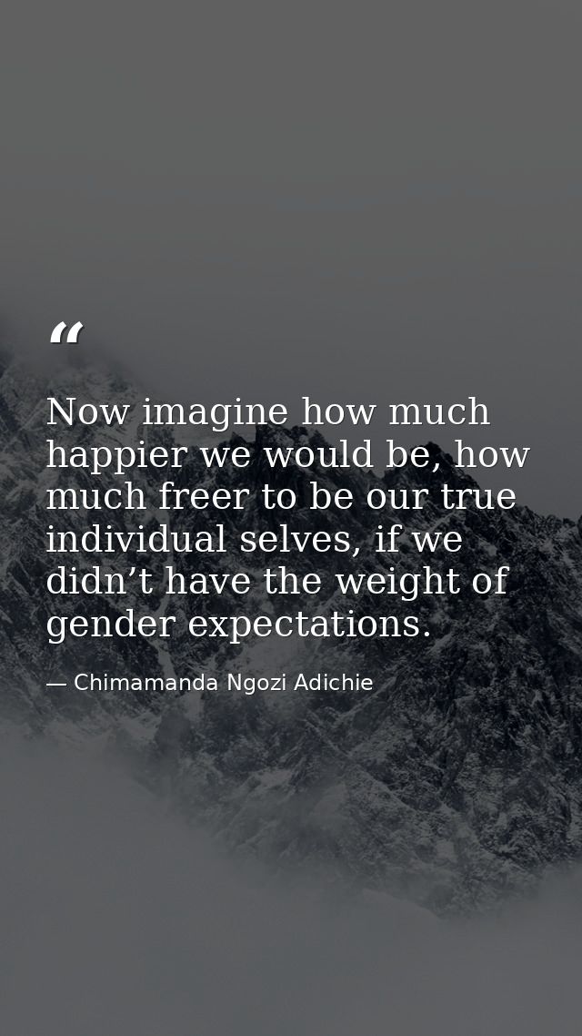 Now imagine how much happier we would be, how much freer to be our true individual selves, if we didn’t have the weight  — Chimamanda Ngozi Adichie