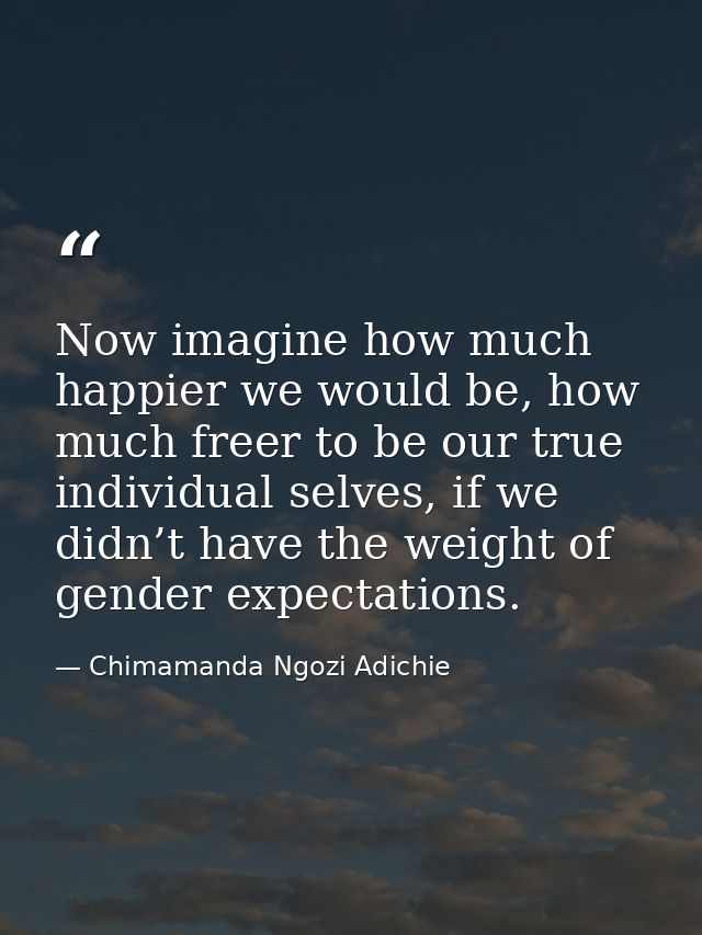Now imagine how much happier we would be, how much freer to be our true individual selves, if we didn’t have the weight  — Chimamanda Ngozi Adichie