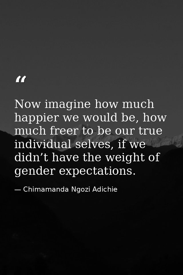 Now imagine how much happier we would be, how much freer to be our true individual selves, if we didn’t have the weight  — Chimamanda Ngozi Adichie
