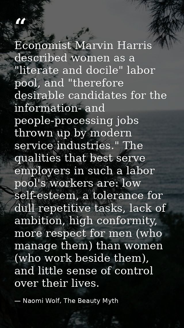 Economist Marvin Harris described women as a "literate and docile" labor pool, and "therefore desirable candidates for t — Naomi Wolf, The Beauty Myth