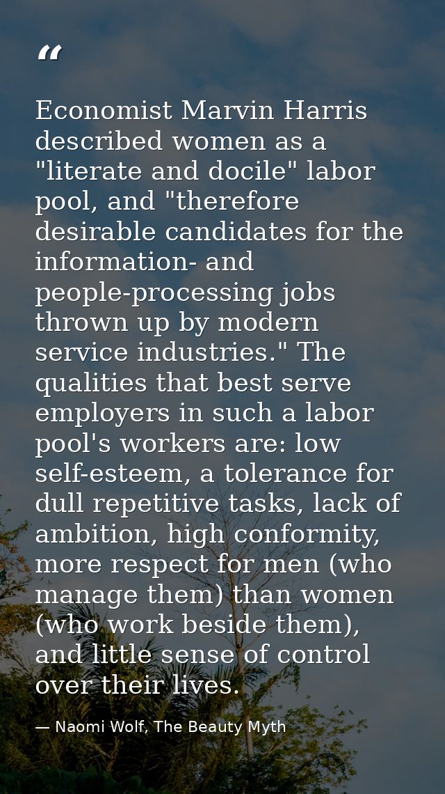 Economist Marvin Harris described women as a "literate and docile" labor pool, and "therefore desirable candidates for t — Naomi Wolf, The Beauty Myth