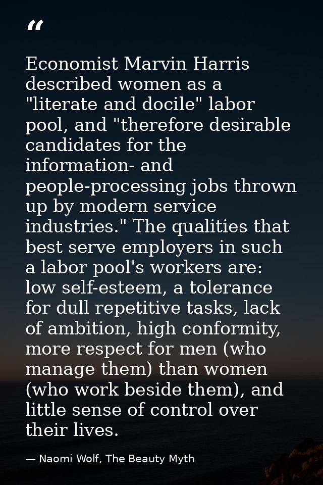 Economist Marvin Harris described women as a "literate and docile" labor pool, and "therefore desirable candidates for t — Naomi Wolf, The Beauty Myth