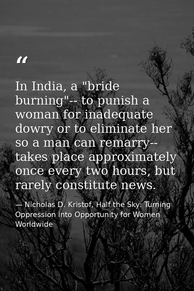 In India, a "bride burning"-- to punish a woman for inadequate dowry or to eliminate her so a man can remarry-- takes pl — Nicholas D. Kristof, Half the Sky: Turning Oppression into Opportunity for Women Worldwide