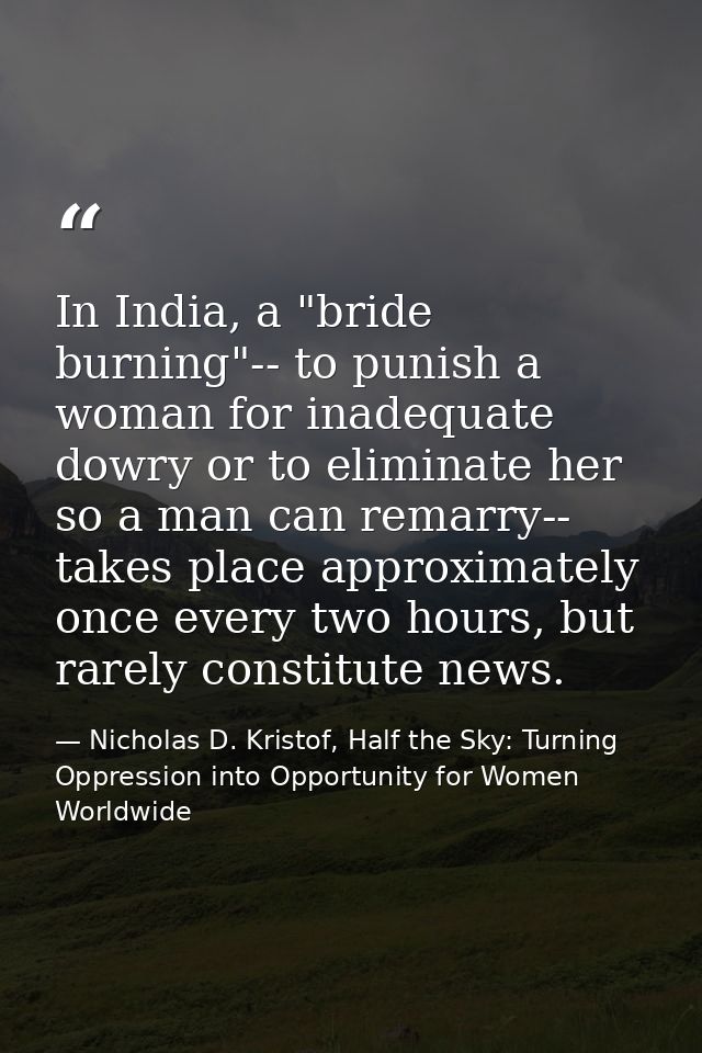 In India, a "bride burning"-- to punish a woman for inadequate dowry or to eliminate her so a man can remarry-- takes pl — Nicholas D. Kristof, Half the Sky: Turning Oppression into Opportunity for Women Worldwide