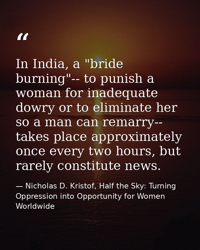 In India, a "bride burning"-- to punish a woman for inadequate dowry or to eliminate her so a man can remarry-- takes pl — Nicholas D. Kristof, Half the Sky: Turning Oppression into Opportunity for Women Worldwide