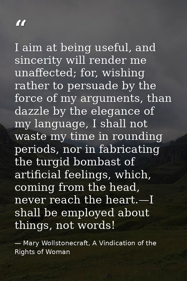I aim at being useful, and sincerity will render me unaffected; for, wishing rather to persuade by the force of my argum — Mary Wollstonecraft, A Vindication of the Rights of Woman