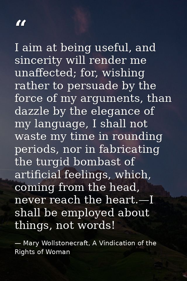 I aim at being useful, and sincerity will render me unaffected; for, wishing rather to persuade by the force of my argum — Mary Wollstonecraft, A Vindication of the Rights of Woman