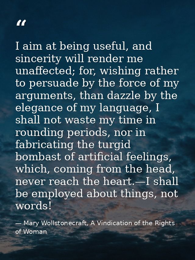 I aim at being useful, and sincerity will render me unaffected; for, wishing rather to persuade by the force of my argum — Mary Wollstonecraft, A Vindication of the Rights of Woman