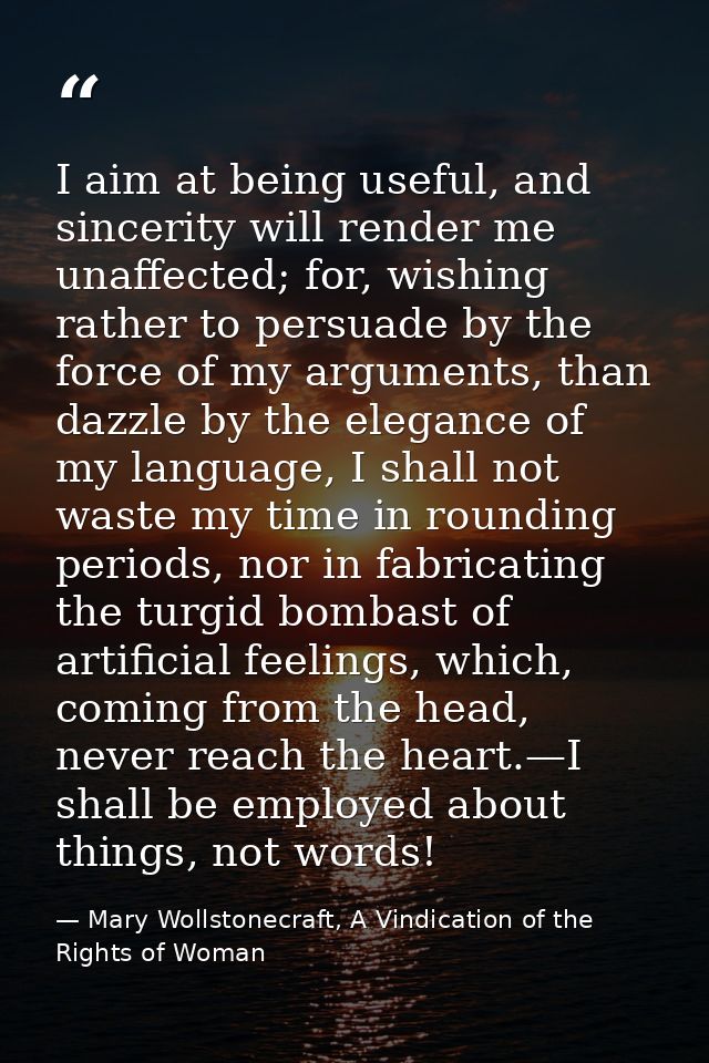 I aim at being useful, and sincerity will render me unaffected; for, wishing rather to persuade by the force of my argum — Mary Wollstonecraft, A Vindication of the Rights of Woman