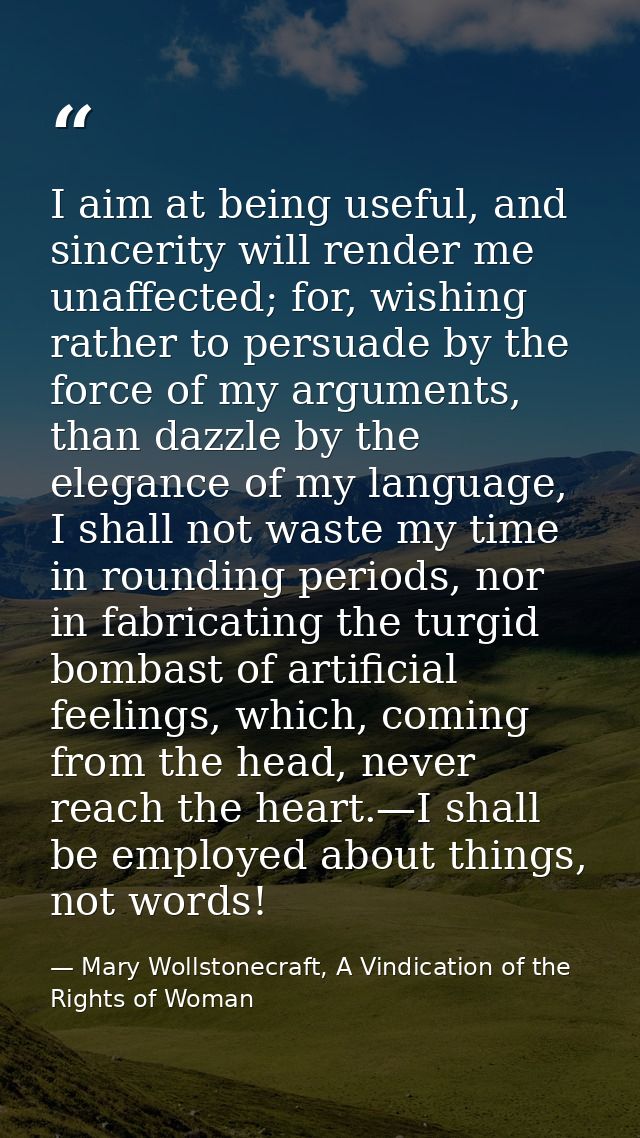 I aim at being useful, and sincerity will render me unaffected; for, wishing rather to persuade by the force of my argum — Mary Wollstonecraft, A Vindication of the Rights of Woman