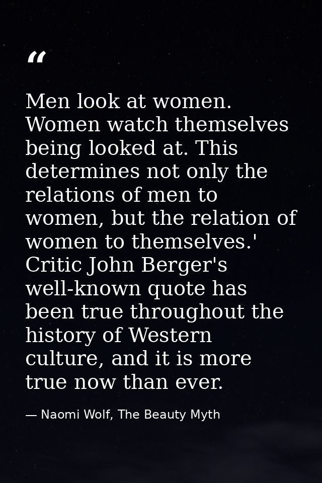 Men look at women. Women watch themselves being looked at. This determines not only the relations of men to women, but t — Naomi Wolf, The Beauty Myth