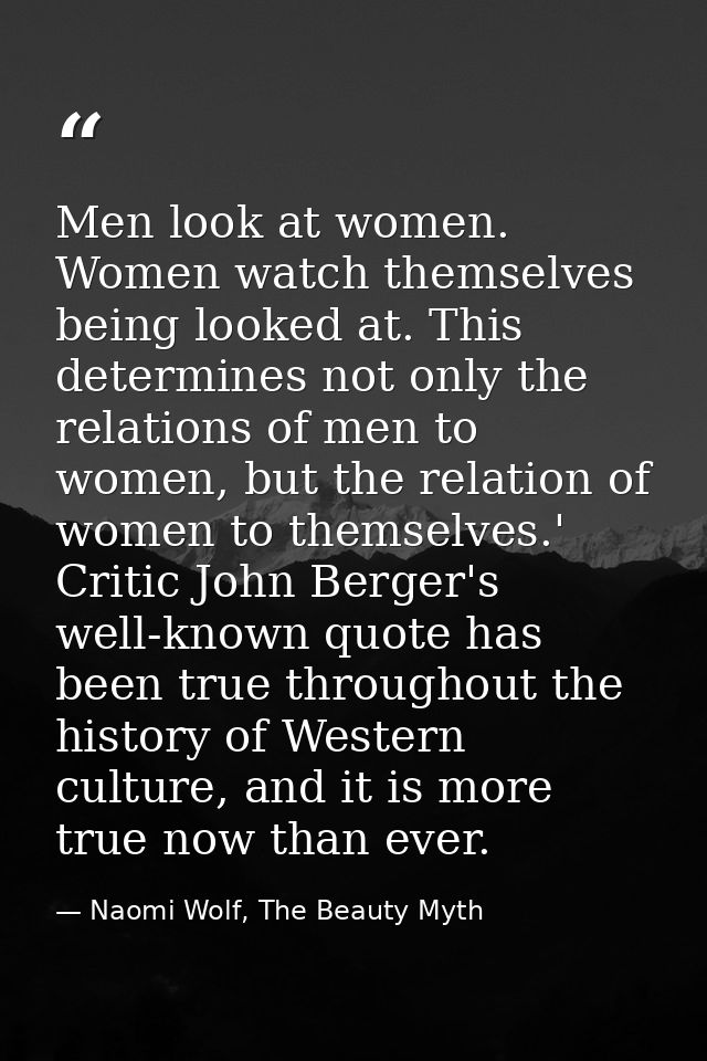 Men look at women. Women watch themselves being looked at. This determines not only the relations of men to women, but t — Naomi Wolf, The Beauty Myth