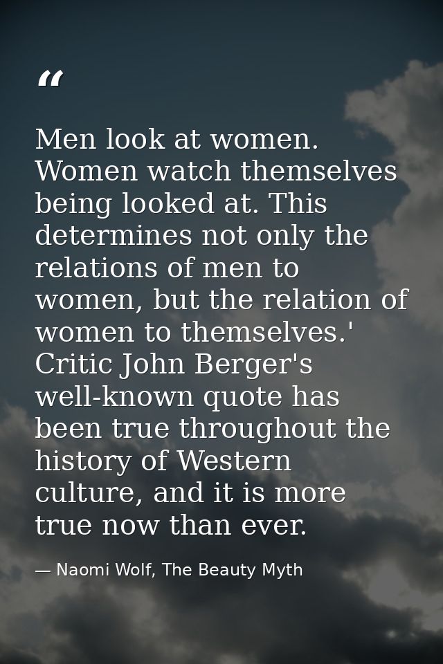 Men look at women. Women watch themselves being looked at. This determines not only the relations of men to women, but t — Naomi Wolf, The Beauty Myth