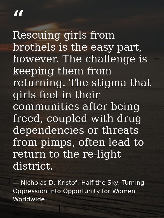Rescuing girls from brothels is the easy part, however. The challenge is keeping them from returning. The stigma that gi — Nicholas D. Kristof, Half the Sky: Turning Oppression into Opportunity for Women Worldwide