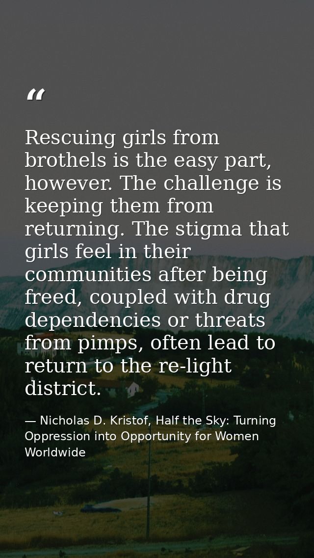 Rescuing girls from brothels is the easy part, however. The challenge is keeping them from returning. The stigma that gi — Nicholas D. Kristof, Half the Sky: Turning Oppression into Opportunity for Women Worldwide