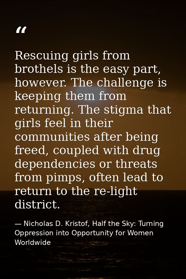 Rescuing girls from brothels is the easy part, however. The challenge is keeping them from returning. The stigma that gi — Nicholas D. Kristof, Half the Sky: Turning Oppression into Opportunity for Women Worldwide