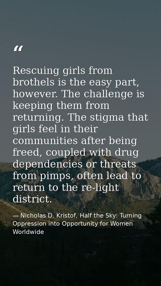 Rescuing girls from brothels is the easy part, however. The challenge is keeping them from returning. The stigma that gi — Nicholas D. Kristof, Half the Sky: Turning Oppression into Opportunity for Women Worldwide