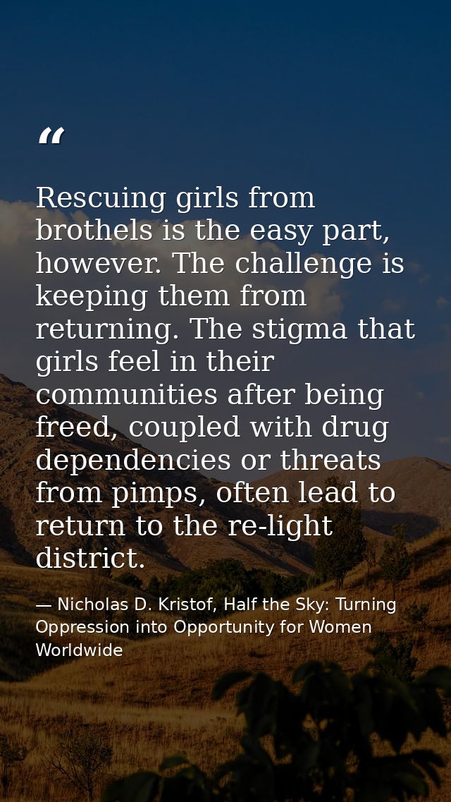 Rescuing girls from brothels is the easy part, however. The challenge is keeping them from returning. The stigma that gi — Nicholas D. Kristof, Half the Sky: Turning Oppression into Opportunity for Women Worldwide