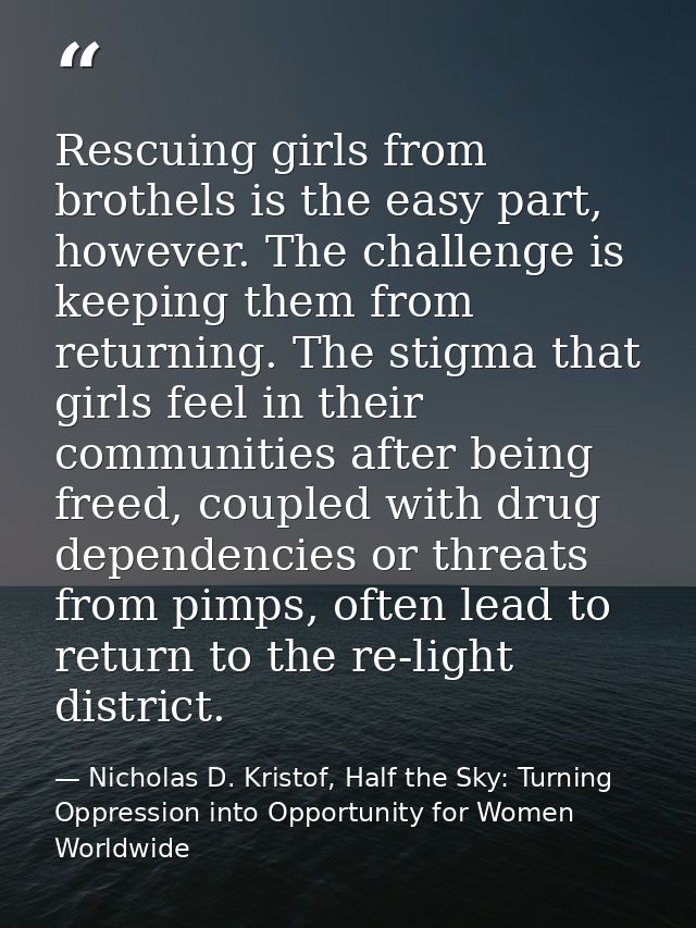Rescuing girls from brothels is the easy part, however. The challenge is keeping them from returning. The stigma that gi — Nicholas D. Kristof, Half the Sky: Turning Oppression into Opportunity for Women Worldwide