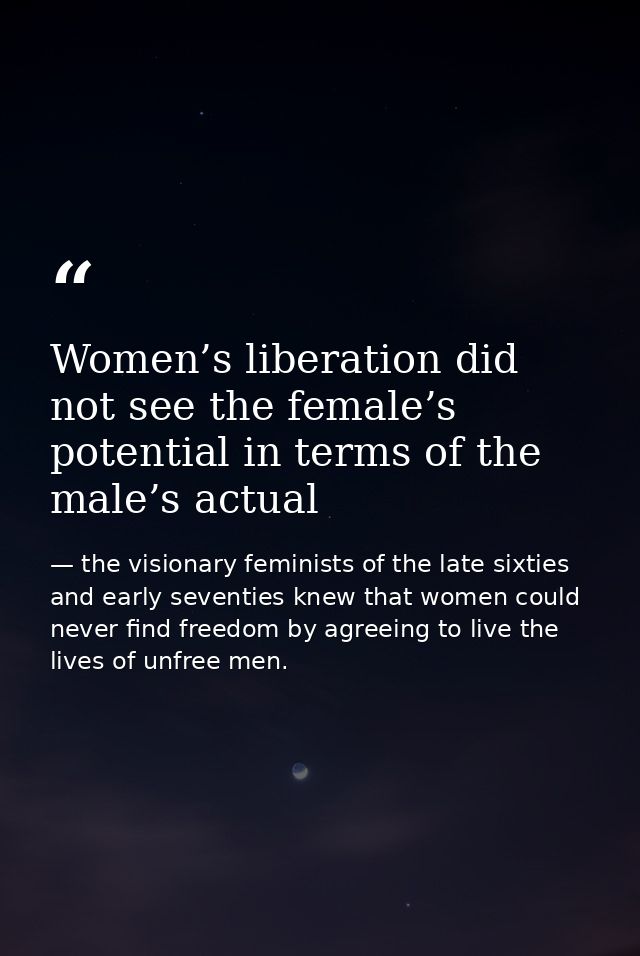 Women’s liberation did not see the female’s potential in terms of the male’s actual — the visionary feminists of the late sixties and early seventies knew that women could never find freedom by agreeing to live the lives of unfree men.