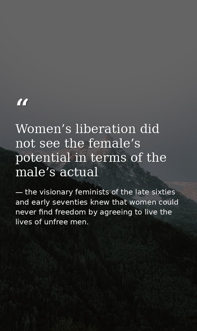 Women’s liberation did not see the female’s potential in terms of the male’s actual — the visionary feminists of the late sixties and early seventies knew that women could never find freedom by agreeing to live the lives of unfree men.