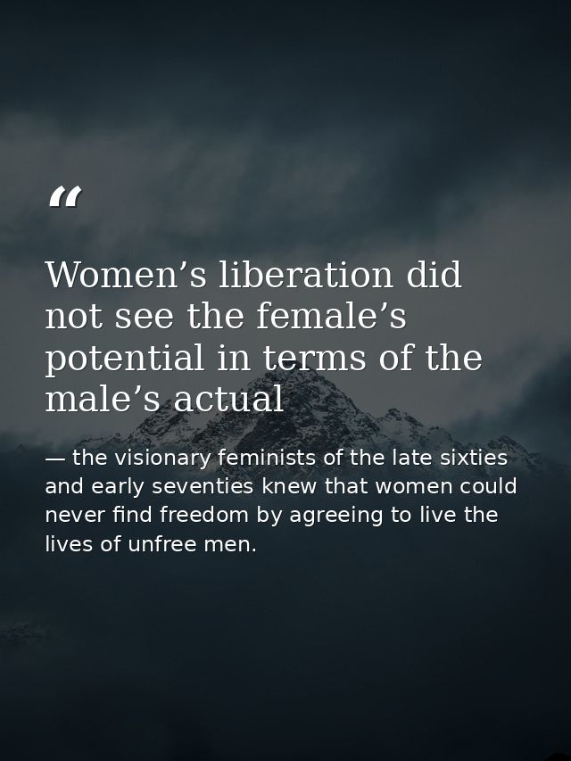 Women’s liberation did not see the female’s potential in terms of the male’s actual — the visionary feminists of the late sixties and early seventies knew that women could never find freedom by agreeing to live the lives of unfree men.