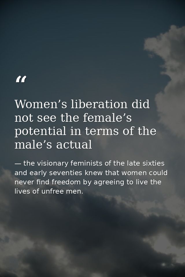 Women’s liberation did not see the female’s potential in terms of the male’s actual — the visionary feminists of the late sixties and early seventies knew that women could never find freedom by agreeing to live the lives of unfree men.