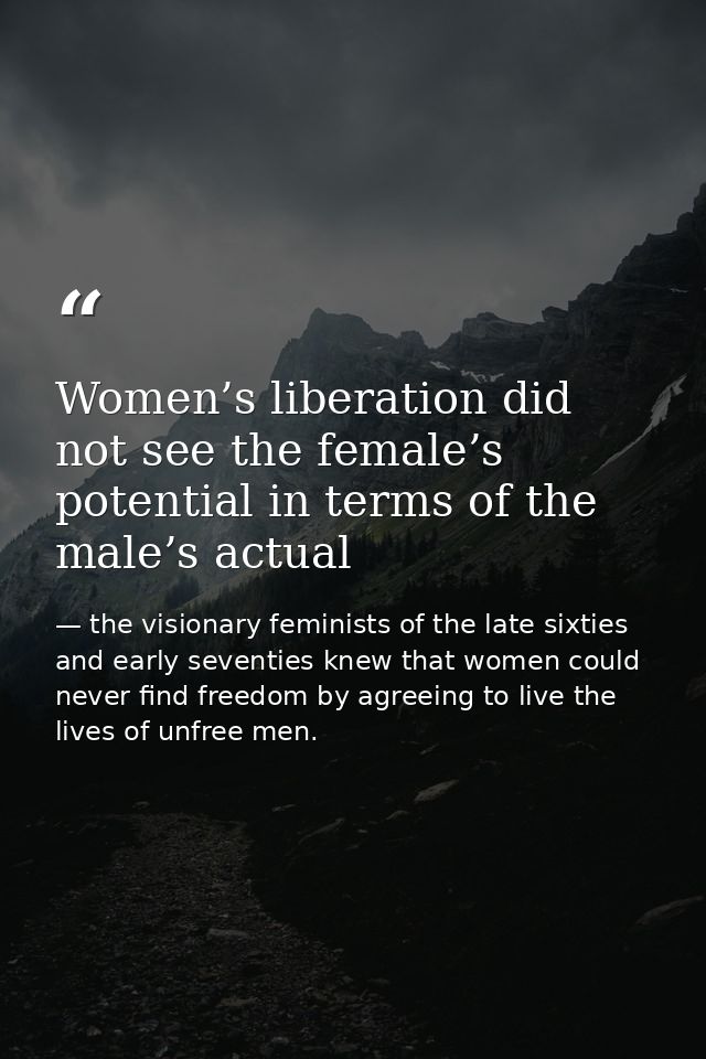 Women’s liberation did not see the female’s potential in terms of the male’s actual — the visionary feminists of the late sixties and early seventies knew that women could never find freedom by agreeing to live the lives of unfree men.