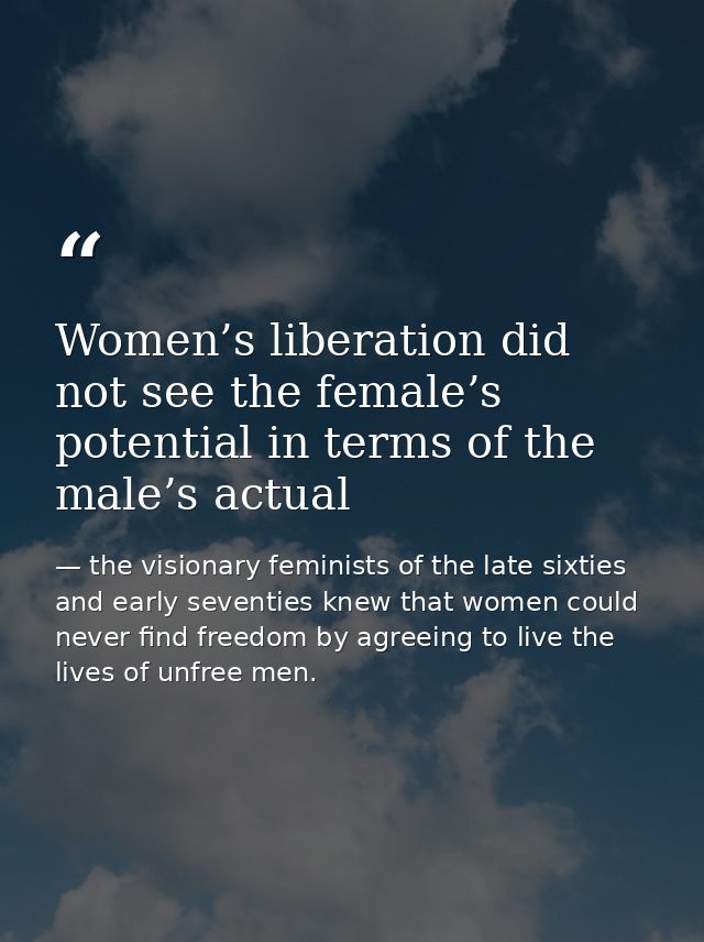 Women’s liberation did not see the female’s potential in terms of the male’s actual — the visionary feminists of the late sixties and early seventies knew that women could never find freedom by agreeing to live the lives of unfree men.
