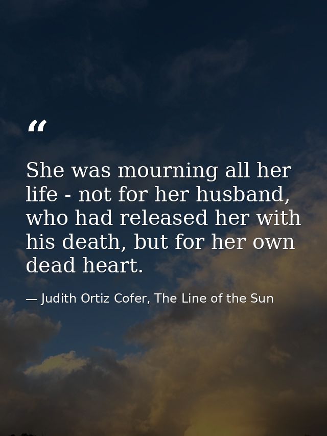 She was mourning all her life - not for her husband, who had released her with his death, but for her own dead heart. — Judith Ortiz Cofer, The Line of the Sun