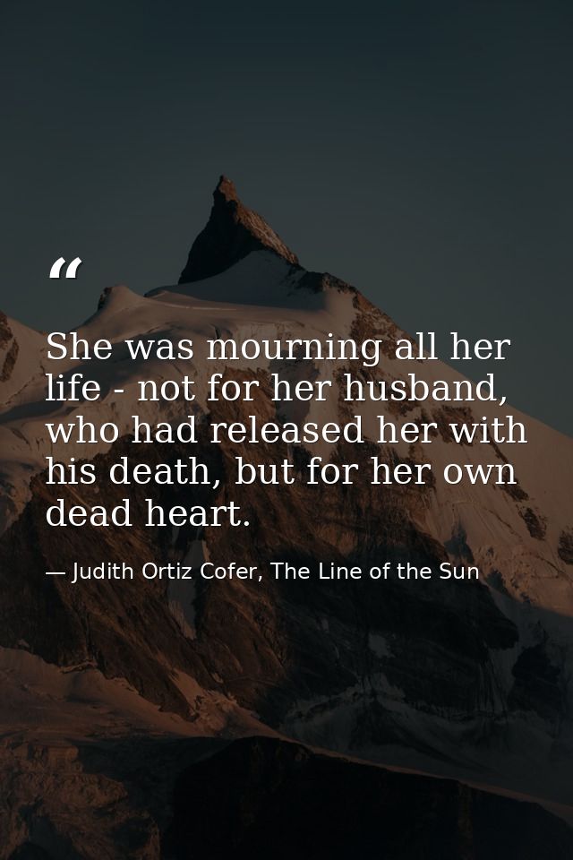 She was mourning all her life - not for her husband, who had released her with his death, but for her own dead heart. — Judith Ortiz Cofer, The Line of the Sun