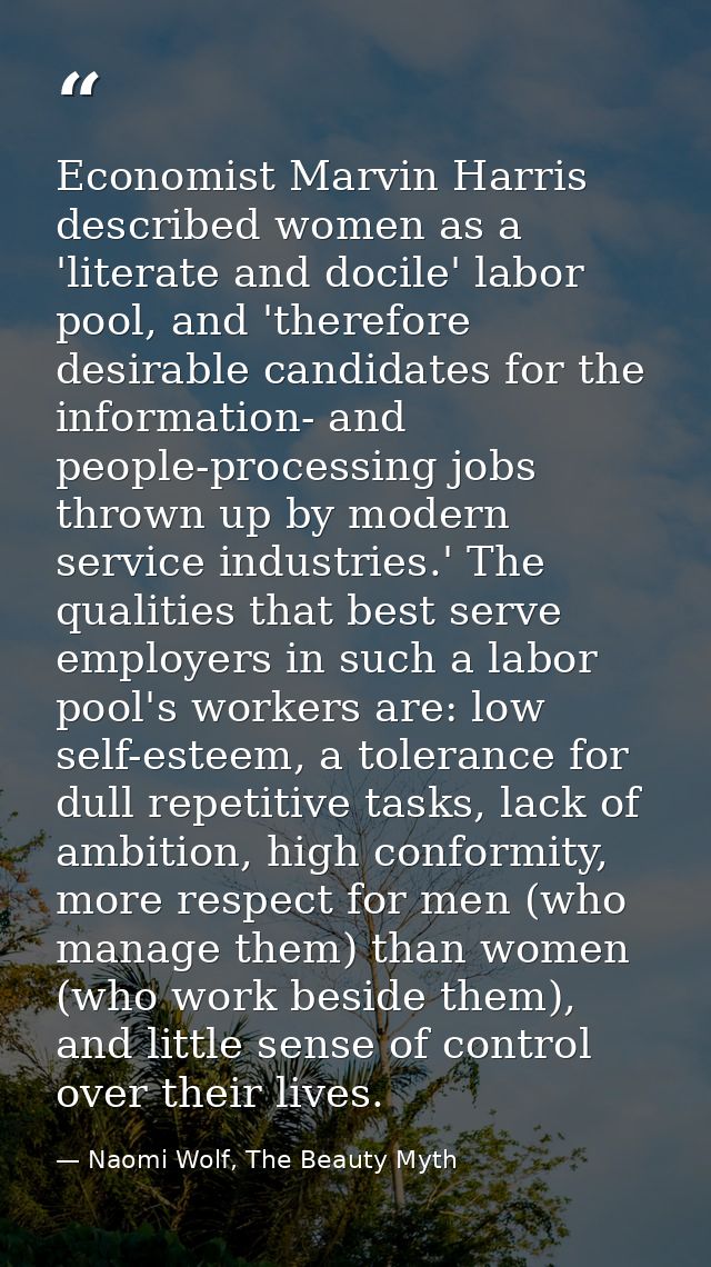 Economist Marvin Harris described women as a 'literate and docile' labor pool, and 'therefore desirable candidates for t — Naomi Wolf, The Beauty Myth