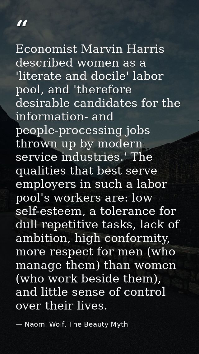 Economist Marvin Harris described women as a 'literate and docile' labor pool, and 'therefore desirable candidates for t — Naomi Wolf, The Beauty Myth