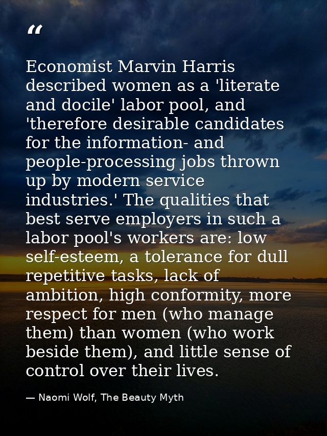 Economist Marvin Harris described women as a 'literate and docile' labor pool, and 'therefore desirable candidates for t — Naomi Wolf, The Beauty Myth