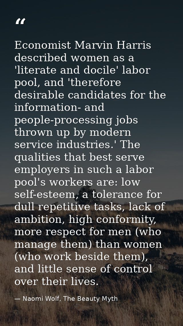 Economist Marvin Harris described women as a 'literate and docile' labor pool, and 'therefore desirable candidates for t — Naomi Wolf, The Beauty Myth