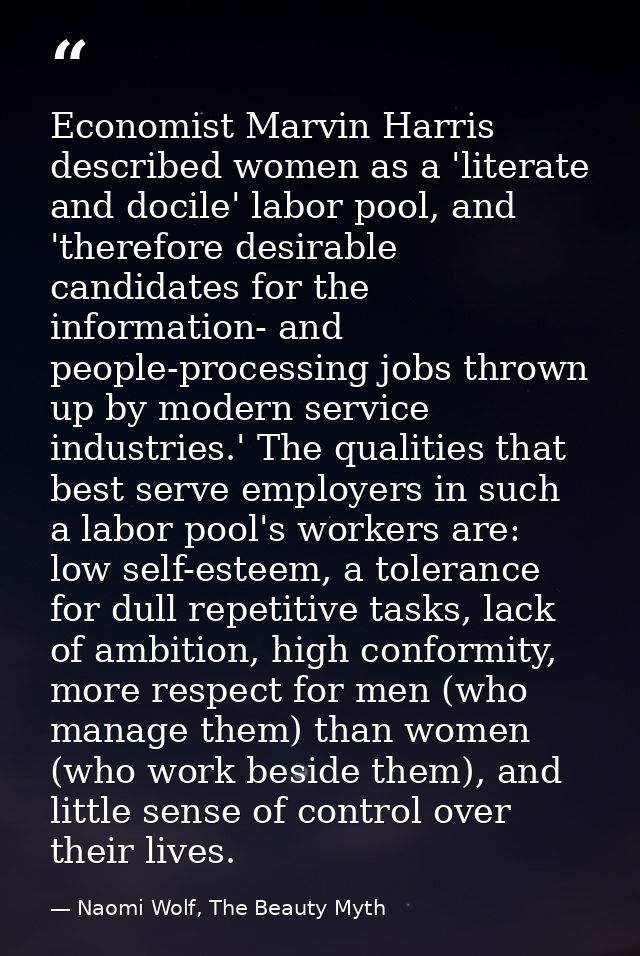 Economist Marvin Harris described women as a 'literate and docile' labor pool, and 'therefore desirable candidates for t — Naomi Wolf, The Beauty Myth