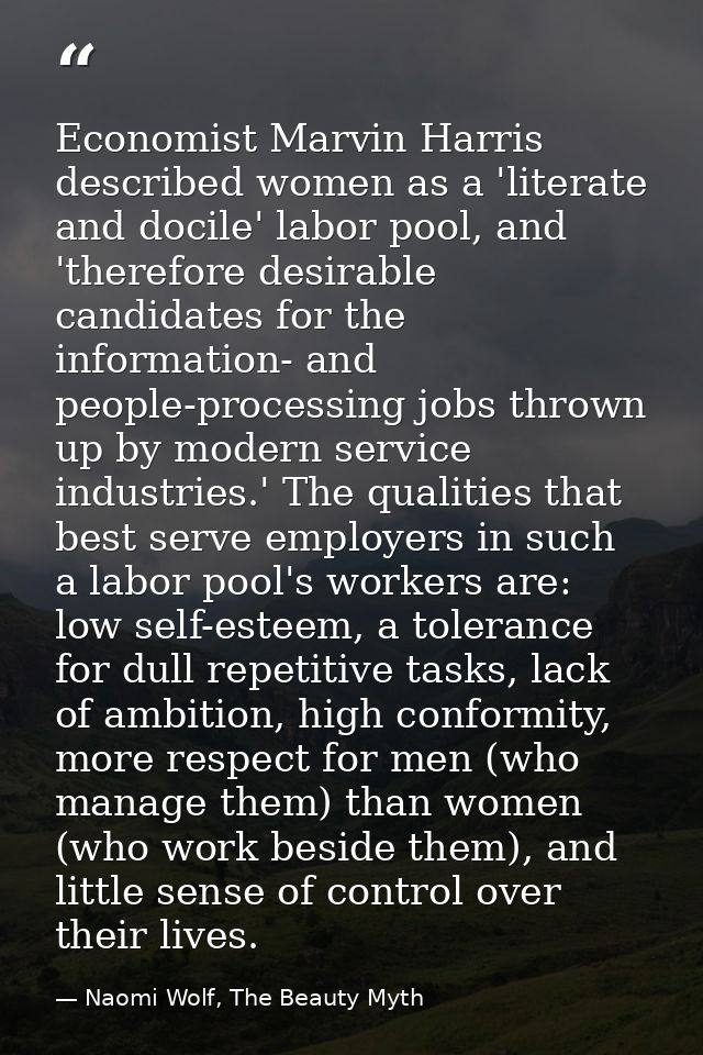 Economist Marvin Harris described women as a 'literate and docile' labor pool, and 'therefore desirable candidates for t — Naomi Wolf, The Beauty Myth