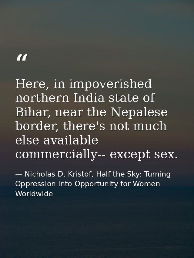 Here, in impoverished northern India state of Bihar, near the Nepalese border, there's not much else available commercia — Nicholas D. Kristof, Half the Sky: Turning Oppression into Opportunity for Women Worldwide