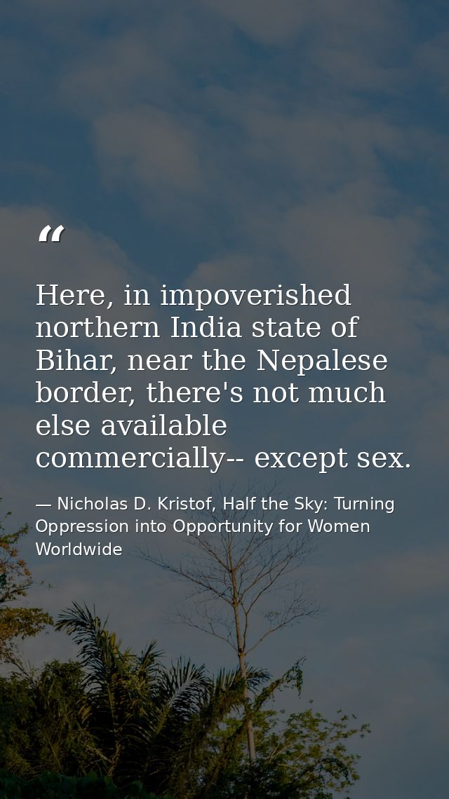 Here, in impoverished northern India state of Bihar, near the Nepalese border, there's not much else available commercia — Nicholas D. Kristof, Half the Sky: Turning Oppression into Opportunity for Women Worldwide