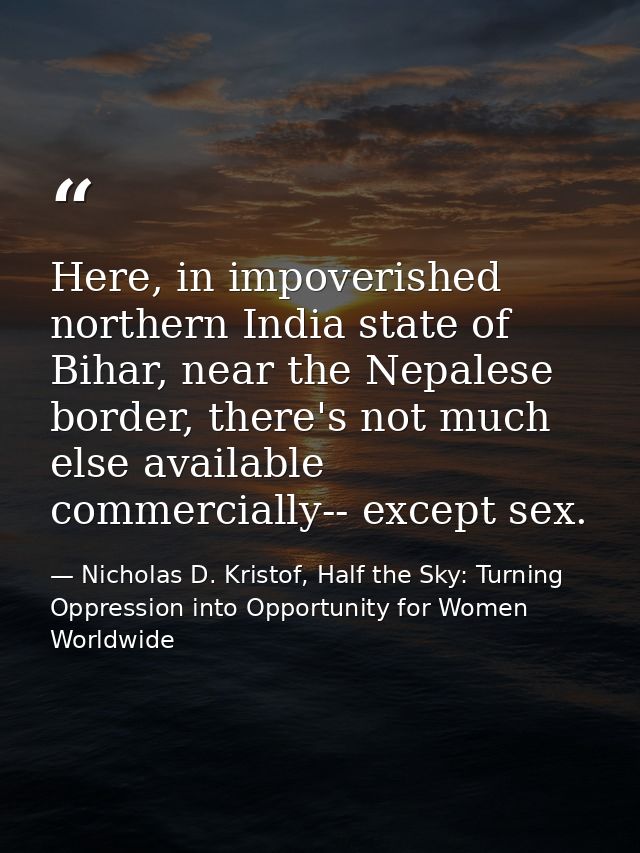 Here, in impoverished northern India state of Bihar, near the Nepalese border, there's not much else available commercia — Nicholas D. Kristof, Half the Sky: Turning Oppression into Opportunity for Women Worldwide