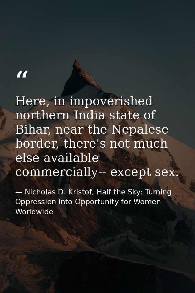 Here, in impoverished northern India state of Bihar, near the Nepalese border, there's not much else available commercia — Nicholas D. Kristof, Half the Sky: Turning Oppression into Opportunity for Women Worldwide