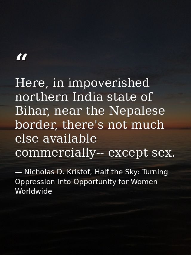 Here, in impoverished northern India state of Bihar, near the Nepalese border, there's not much else available commercia — Nicholas D. Kristof, Half the Sky: Turning Oppression into Opportunity for Women Worldwide