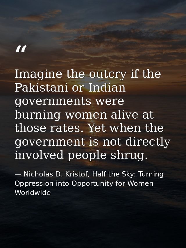 Imagine the outcry if the Pakistani or Indian governments were burning women alive at those rates. Yet when the governme — Nicholas D. Kristof, Half the Sky: Turning Oppression into Opportunity for Women Worldwide